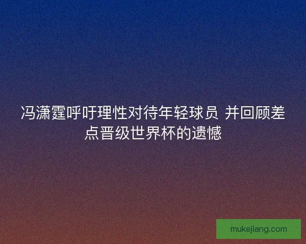 冯潇霆呼吁理性对待年轻球员 并回顾差点晋级世界杯的遗憾