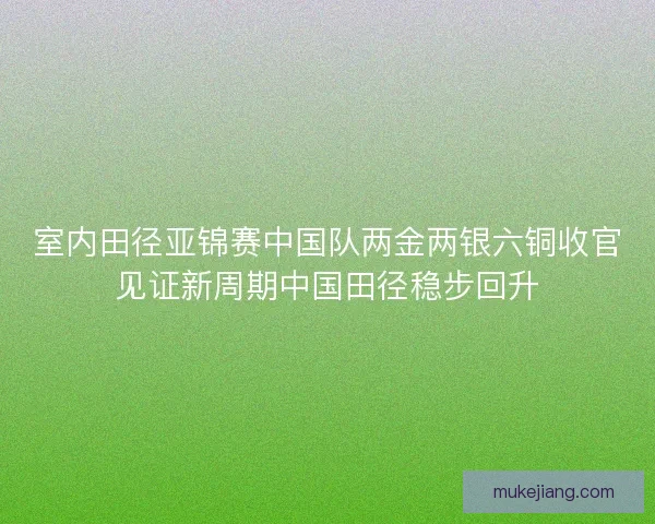 室内田径亚锦赛中国队两金两银六铜收官见证新周期中国田径稳步回升