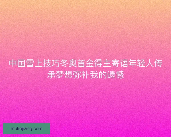中国雪上技巧冬奥首金得主寄语年轻人传承梦想弥补我的遗憾 中国雪上技巧冬奥首金得主寄语年轻人传承梦想弥补我的遗憾
