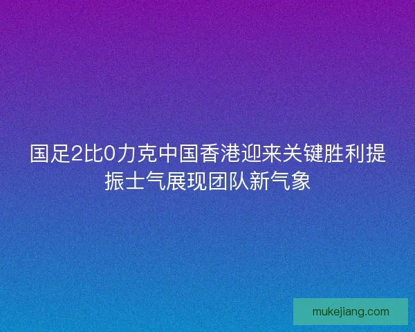 国足2比0力克中国香港迎来关键胜利提振士气展现团队新气象
