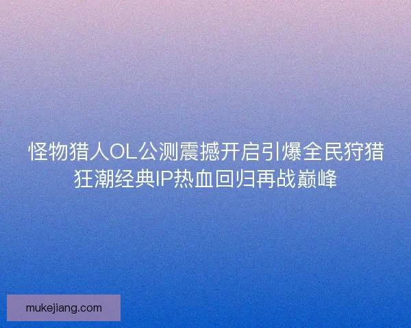 怪物猎人OL公测震撼开启引爆全民狩猎狂潮经典IP热血回归再战巅峰