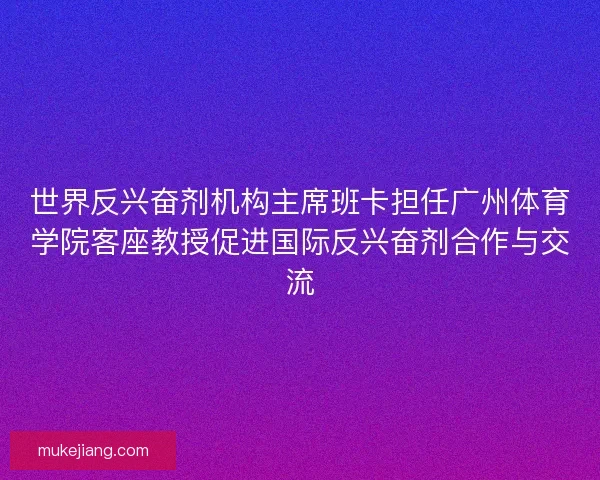 世界反兴奋剂机构主席班卡担任广州体育学院客座教授促进国际反兴奋剂合作与交流 世界反兴奋剂机构主席班卡担任广州体育学院客座教授促进国际反兴奋剂合作与交流
