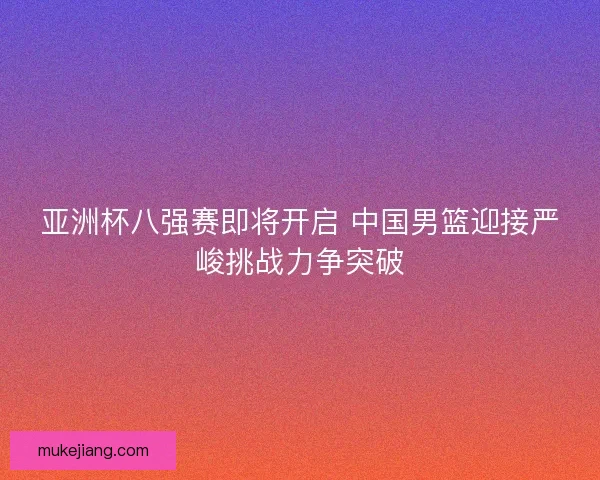 亚洲杯八强赛即将开启 中国男篮迎接严峻挑战力争突破 亚洲杯八强赛即将开启 中国男篮迎接严峻挑战力争突破