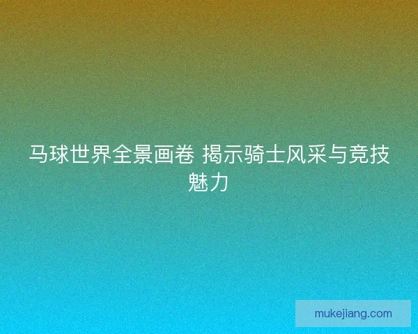 马球世界全景画卷 揭示骑士风采与竞技魅力 马球世界全景画卷 揭示骑士风采与竞技魅力