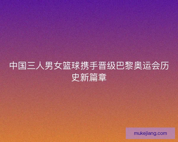 中国三人男女篮球携手晋级巴黎奥运会历史新篇章