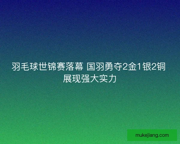羽毛球世锦赛落幕 国羽勇夺2金1银2铜 展现强大实力 羽毛球世锦赛落幕 国羽勇夺2金1银2铜 展现强大实力