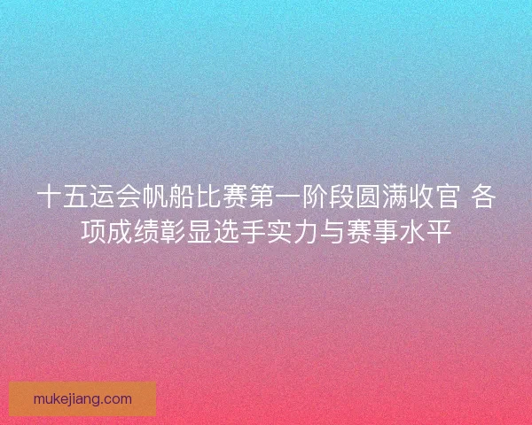 十五运会帆船比赛第一阶段圆满收官 各项成绩彰显选手实力与赛事水平
